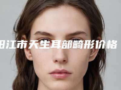阳江市天生耳部畸形价格表一览大全-均价天生耳部畸形26765元