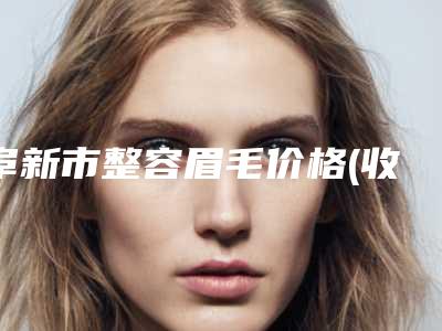阜新市整容眉毛价格(收费标准)_医生_擅长一览-阜新市整容眉毛价格是多少呐