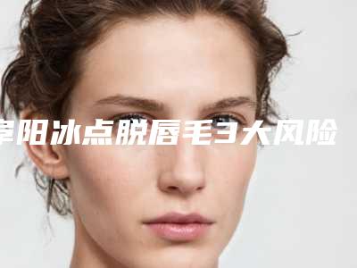 阜阳冰点脱唇毛3大风险_阜阳冰点脱唇毛对身体有什么危害吗