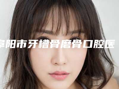 阜阳市牙槽骨磨骨口腔医生在榜名单实力口碑均在线-阜阳市牙槽骨磨骨医生等实力入选-附价格