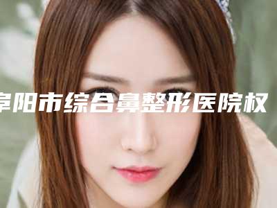 阜阳市综合鼻整形医院权威公示-阜阳市综合鼻整形整形医院