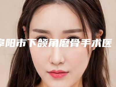阜阳市下颌角磨骨手术医生排行十强都有哪几个-阜阳市李忠民整形医生