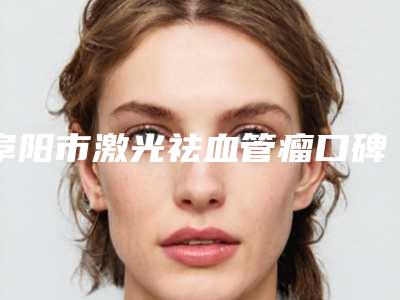阜阳市激光祛血管瘤口碑不错的有哪几家-阜阳唯臻美人医疗美容门诊部预约攻略