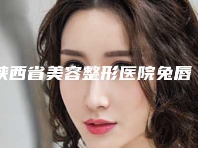 陕西省美容整形医院兔唇修复整形(西安希美得医疗美容名单实力现场一一公布)