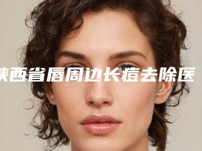 陕西省唇周边长痘去除医生上榜清单公立vs私立_快码住参考-陕西省唇周边长痘去除医生