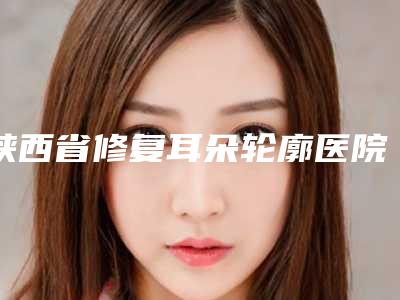 陕西省修复耳朵轮廓医院排名十强墙裂推荐-西安琥珀医疗美容诊所热门医美远近闻名