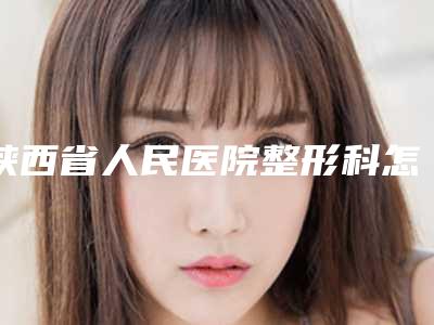 陕西省人民医院整形科怎么样？胸部整形技术不错，点开收藏_2025