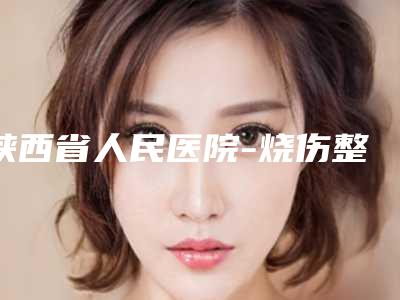 陕西省人民医院-烧伤整形医学美容外科医生哪个比较好-推荐张振信医生,秦高平医生