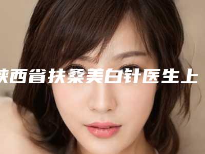 陕西省扶桑美白针医生上榜清单前十名明细更新-陕西省扶桑美白针医生