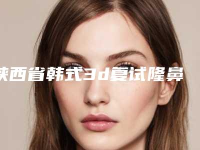 陕西省韩式3d复试隆鼻医院排名前十佳口碑实力在线-陕西省韩式3d复试隆鼻整形医院