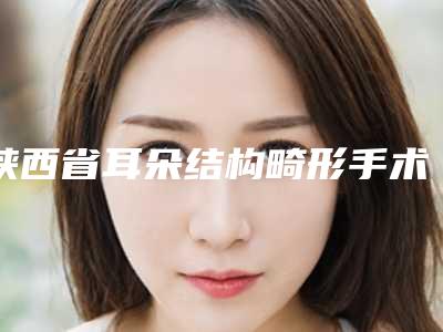 陕西省耳朵结构畸形手术医院推荐：耳朵结构畸形手术医院前30哪个做得好