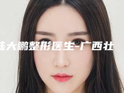 陆大鹏整形医生-广西壮族自治区陆大鹏医生永久激光脱腋毛实力可赞