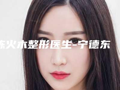 陈火木整形医生-宁德东侨东韩医疗美容门诊部陈火木医师正规专家实力盘点