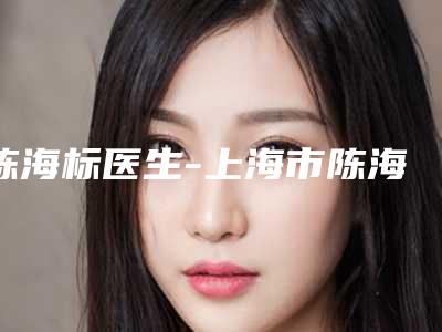 陈海标医生-上海市陈海标整形专家好评不贵