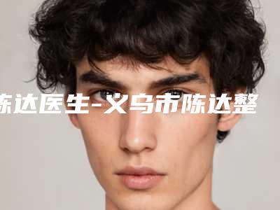 陈达医生-义乌市陈达整形专家权威的医生种草