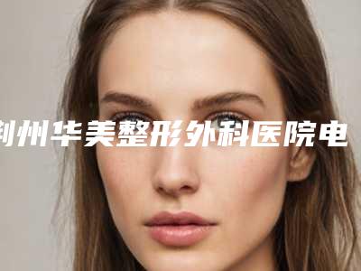 荆州华美整形外科医院电话多少-推荐肖升华医生,王懿医生