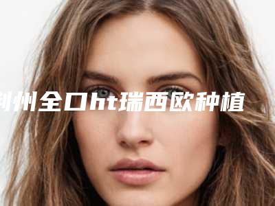 荆州全口ht瑞西欧种植牙手术价格多少费用