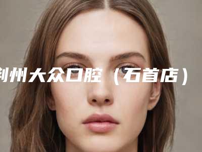 荆州大众口腔(石首店)费用表明细优惠2025