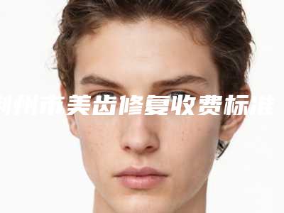 荆州市美齿修复收费标准全新曝光一览-荆州市美齿修复价格