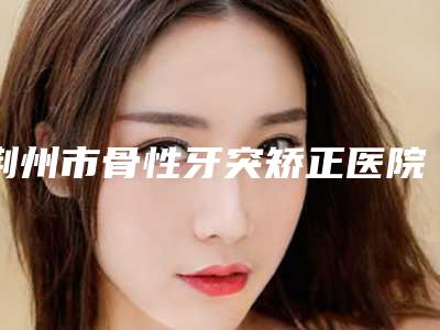 荆州市骨性牙突矫正医院上榜清单获得网友极力推荐(荆州市骨性牙突矫正口腔医院这十家实力不俗)