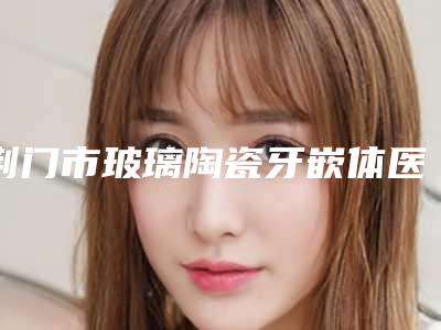 荆门市玻璃陶瓷牙嵌体医生排行榜十强最新发布-荆门市温继新口腔医生