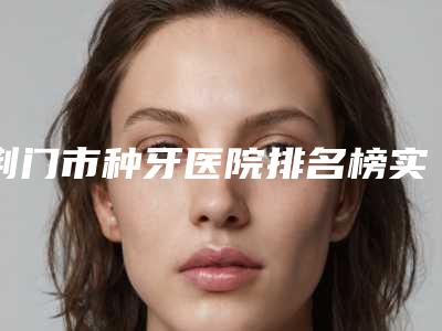 荆门市种牙医院排名榜实力一目了然（沙洋文杰口腔门诊部是医美健康守护者）