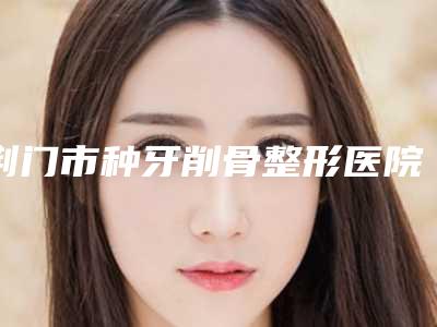 荆门市种牙削骨整形医院(荆门妃思特医疗美容门诊部是技术好的大咖哦)