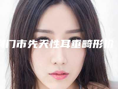 荆门市先天性耳垂畸形价位表2025出示(先天性耳垂畸形均价为:12667元)