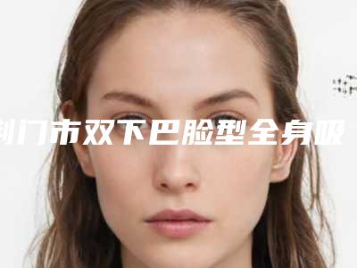 荆门市双下巴脸型全身吸脂医院排行前十强推荐(荆门市双下巴脸型全身吸脂整形医院)