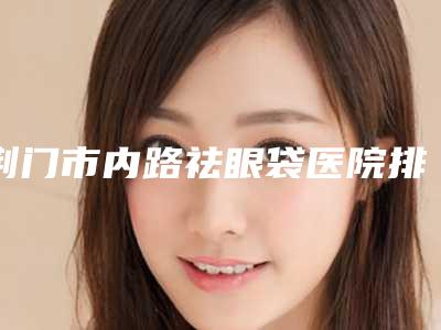 荆门市内路祛眼袋医院排名十强盘点-荆门市余克锋医疗美容诊所专业实力优异