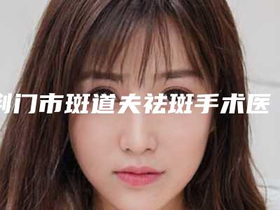荆门市斑道夫祛斑手术医生排行top10网友良心盛赞-荆门市斑道夫祛斑手术医生
