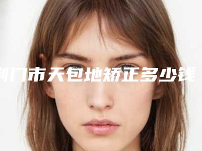 荆门市天包地矫正多少钱-荆门市天包地矫正医院在榜清单纷纷上线