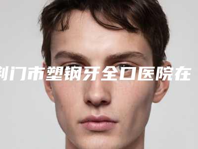 荆门市塑钢牙全口医院在榜清单前十位精华贴一览(荆门市塑钢牙全口口腔医院网友:靠谱)