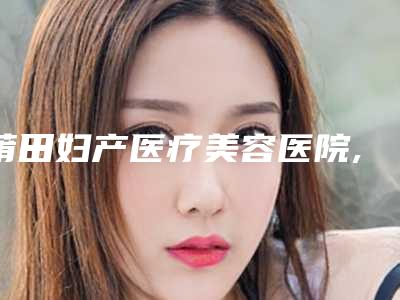 莆田妇产医疗美容医院,莆田城厢青逸医疗美容门诊部哪位专家更厉害