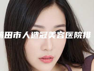 莆田市人造冠美容医院排行榜你更喜欢哪家呢(莆田市人造冠美容口腔医院实力锁定前三)