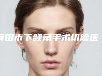 莆田市下颌角手术切除医院哪个比较好(莆田振南(奂星)美容诊所排行榜前三)