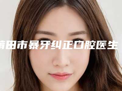 莆田市暴牙纠正口腔医生排名榜正规医生推荐-莆田市暴牙纠正医生口碑实力测评