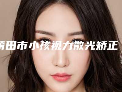 莆田市小孩视力散光矫正价格表2025热门项目表预览(小孩视力散光矫正均价为：5725元)