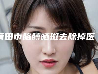 莆田市胳膊晒斑去除掉医院哪个比较好(莆田薇美医疗整形美容机构在业内领先同行)