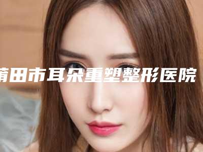 莆田市耳朵重塑整形医院上榜清单合集参考-莆田弗丽嘉医疗美容门诊部权威代表
