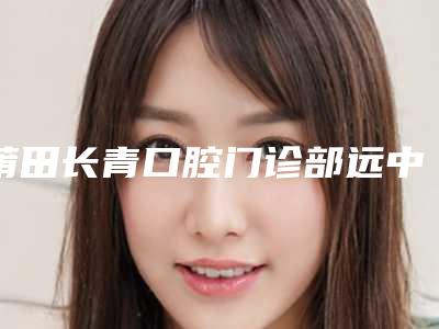 莆田长青口腔门诊部远中阻生牙整容手术效果怎么样