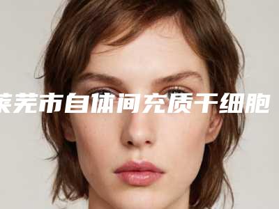 莱芜市自体间充质干细胞移植医院排行top10强名单专个精选(莱芜市自体间充质干细胞移植整形医院)