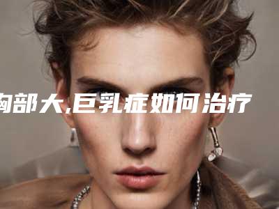 胸部大,巨乳症如何治疗巨乳症什么原因引起