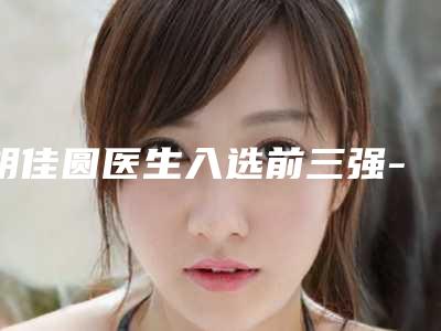 胡佳圆医生入选前三强-嘉兴学院附属第二医院