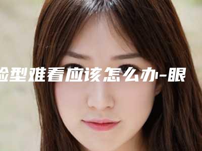 脸型难看应该怎么办-眼睛和脸型需要怎么做