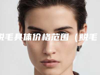 脱毛具体价格范围(脱毛价钱 脱毛价钱)
