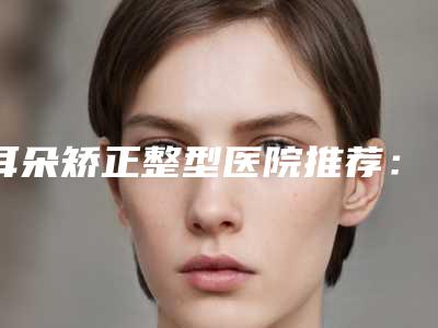 耳朵矫正整型医院推荐:耳朵矫正医院前30名权威名单盘点