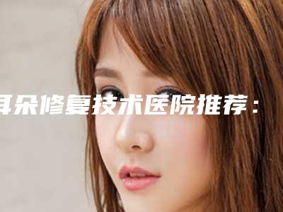 耳朵修复技术医院推荐:耳朵修复技术医院top30实力贴发布