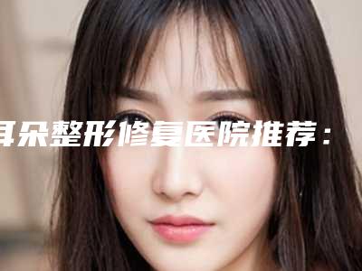耳朵整形修复医院推荐:耳朵整形修复医院前30挨个分析