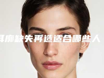耳廓缺失再造适合哪些人群要注意什么